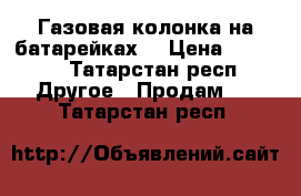 Газовая колонка на батарейках  › Цена ­ 4 000 - Татарстан респ. Другое » Продам   . Татарстан респ.